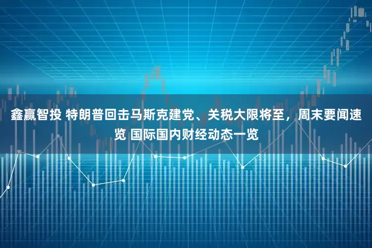 鑫赢智投 特朗普回击马斯克建党、关税大限将至，周末要闻速览 国际国内财经动态一览