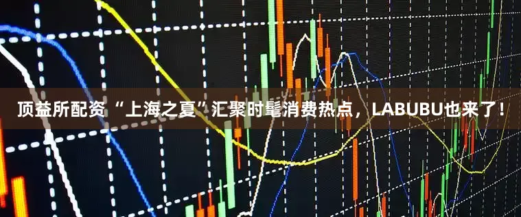 顶益所配资 “上海之夏”汇聚时髦消费热点，LABUBU也来了！