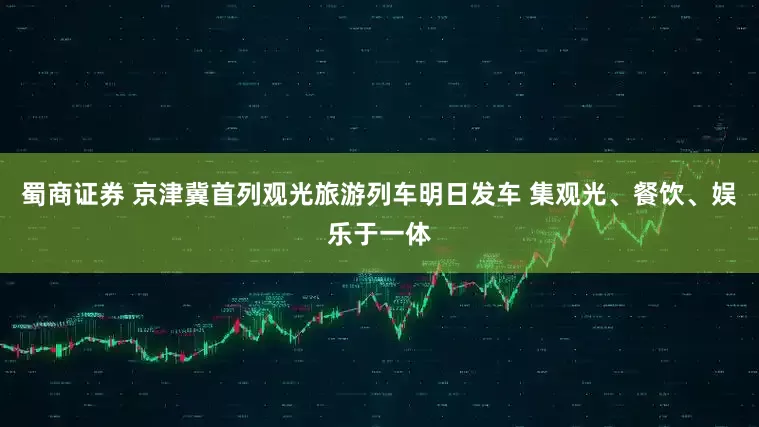 蜀商证券 京津冀首列观光旅游列车明日发车 集观光、餐饮、娱乐于一体