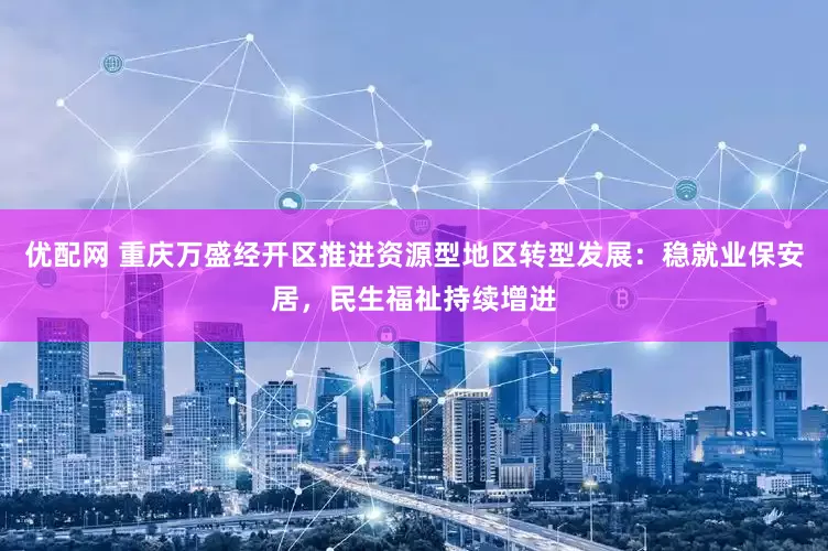 优配网 重庆万盛经开区推进资源型地区转型发展：稳就业保安居，民生福祉持续增进