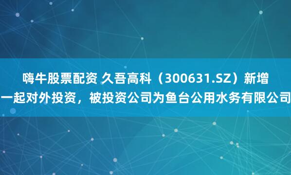 嗨牛股票配资 久吾高科（300631.SZ）新增一起对外投资，被投资公司为鱼台公用水务有限公司