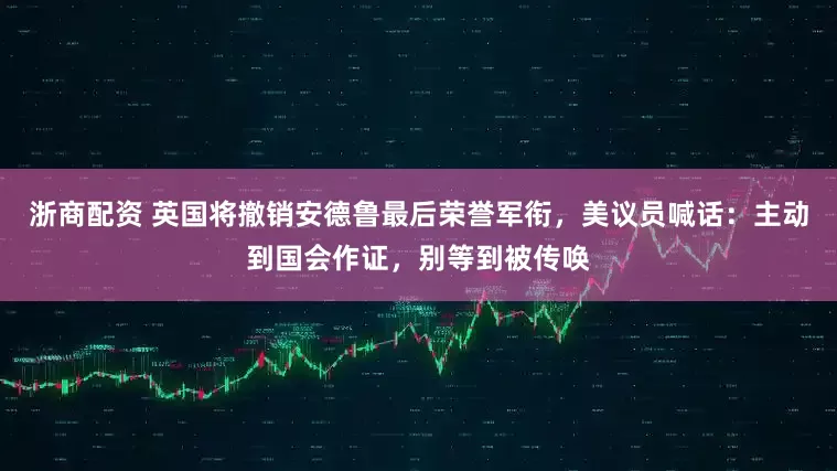 浙商配资 英国将撤销安德鲁最后荣誉军衔，美议员喊话：主动到国会作证，别等到被传唤