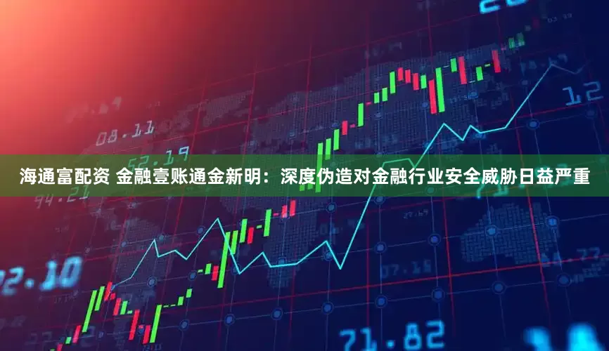 海通富配资 金融壹账通金新明：深度伪造对金融行业安全威胁日益严重