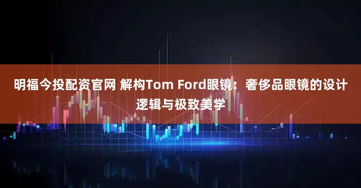 明福今投配资官网 解构Tom Ford眼镜：奢侈品眼镜的设计逻辑与极致美学
