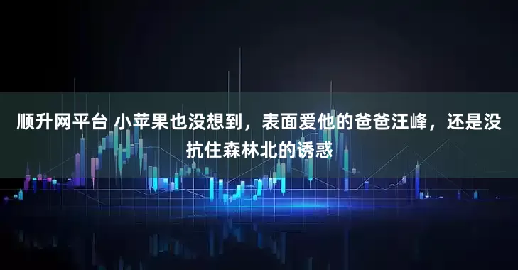 顺升网平台 小苹果也没想到，表面爱他的爸爸汪峰，还是没抗住森林北的诱惑