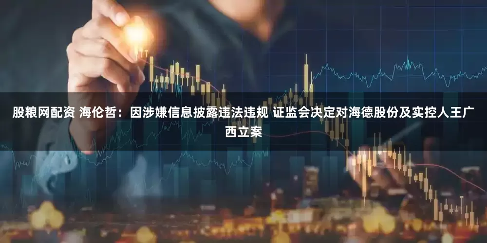 股粮网配资 海伦哲：因涉嫌信息披露违法违规 证监会决定对海德股份及实控人王广西立案