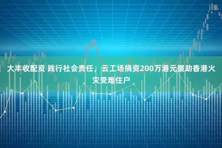 大丰收配资 践行社会责任，云工场捐资200万港元援助香港火灾受难住户
